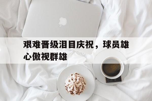 注册领彩金-包含艰难晋级泪目庆祝，球员雄心傲视群雄的词条