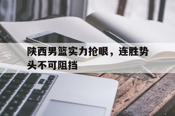 C7娱乐官网网页版-陕西男篮实力抢眼，连胜势头不可阻挡(陕西男子篮球队)