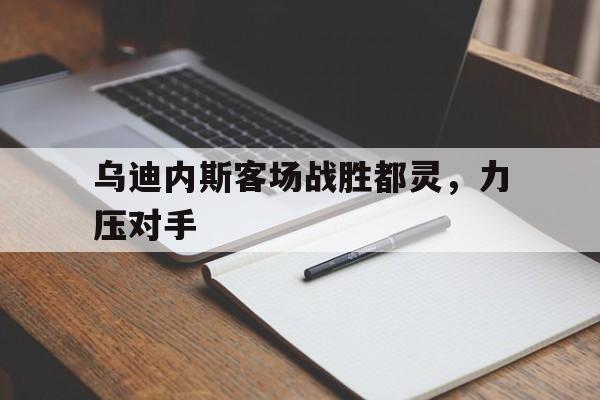 vip注册-关于乌迪内斯客场战胜都灵，力压对手的信息