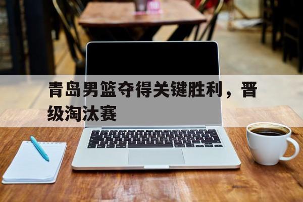 vip注册-青岛男篮夺得关键胜利,晋级淘汰赛视频