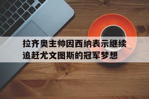拉齐奥主帅因西纳表示继续追赶尤文图斯的冠军梦想(意大利杯尤文图斯对拉齐奥录像) 拉齐奥主帅因西纳表示继续追赶尤文图斯的冠军梦想(意大利杯尤文图斯对拉齐奥录像)